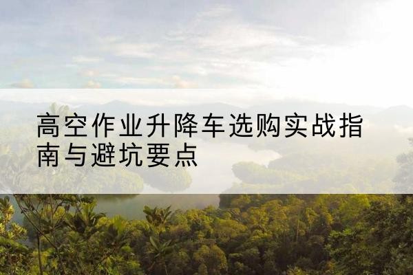 鞍山升降车怎么选-高空作业升降车选购实战指南与避坑要点