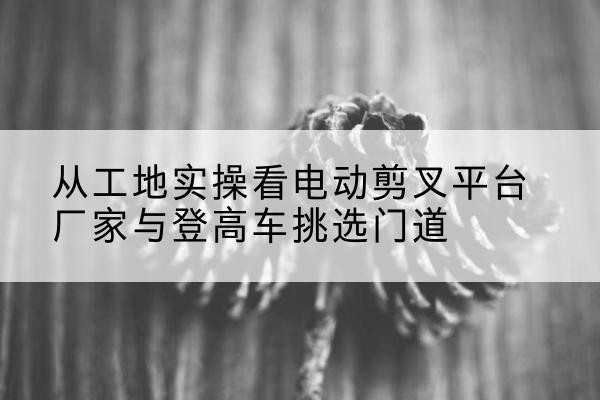 鞍山电动剪叉升降平台厂家-从工地实操看电动剪叉平台厂家与登高车挑选门道