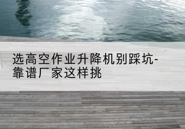 鞍山剪叉式升降机厂家-选高空作业升降机别踩坑-靠谱厂家这样挑