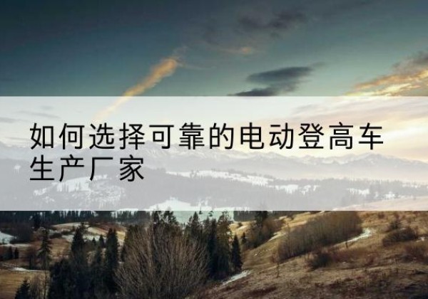 鞍山电动登高车厂家-如何选择可靠的电动登高车生产厂家