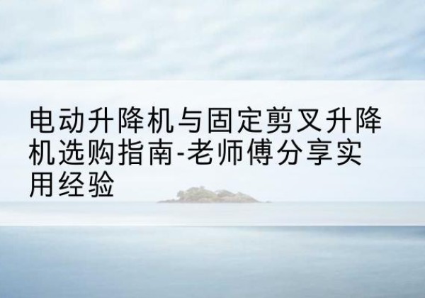 鞍山电动升降机怎么选-电动升降机与固定剪叉升降机选购指南-老师傅分享实用经验