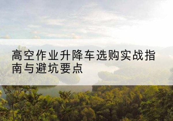 鞍山升降车怎么选-高空作业升降车选购实战指南与避坑要点